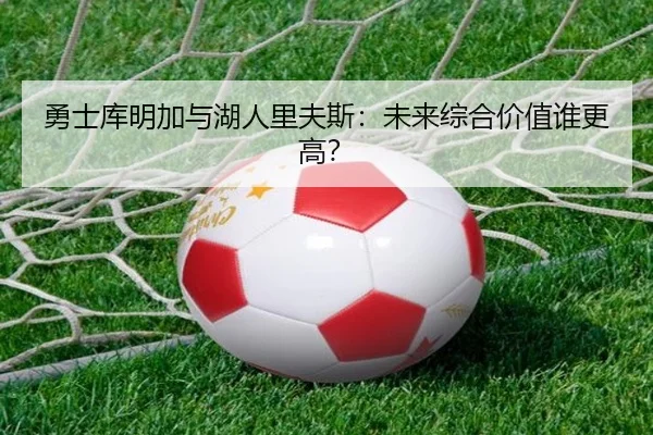 勇士库明加与湖人里夫斯：未来综合价值谁更高？